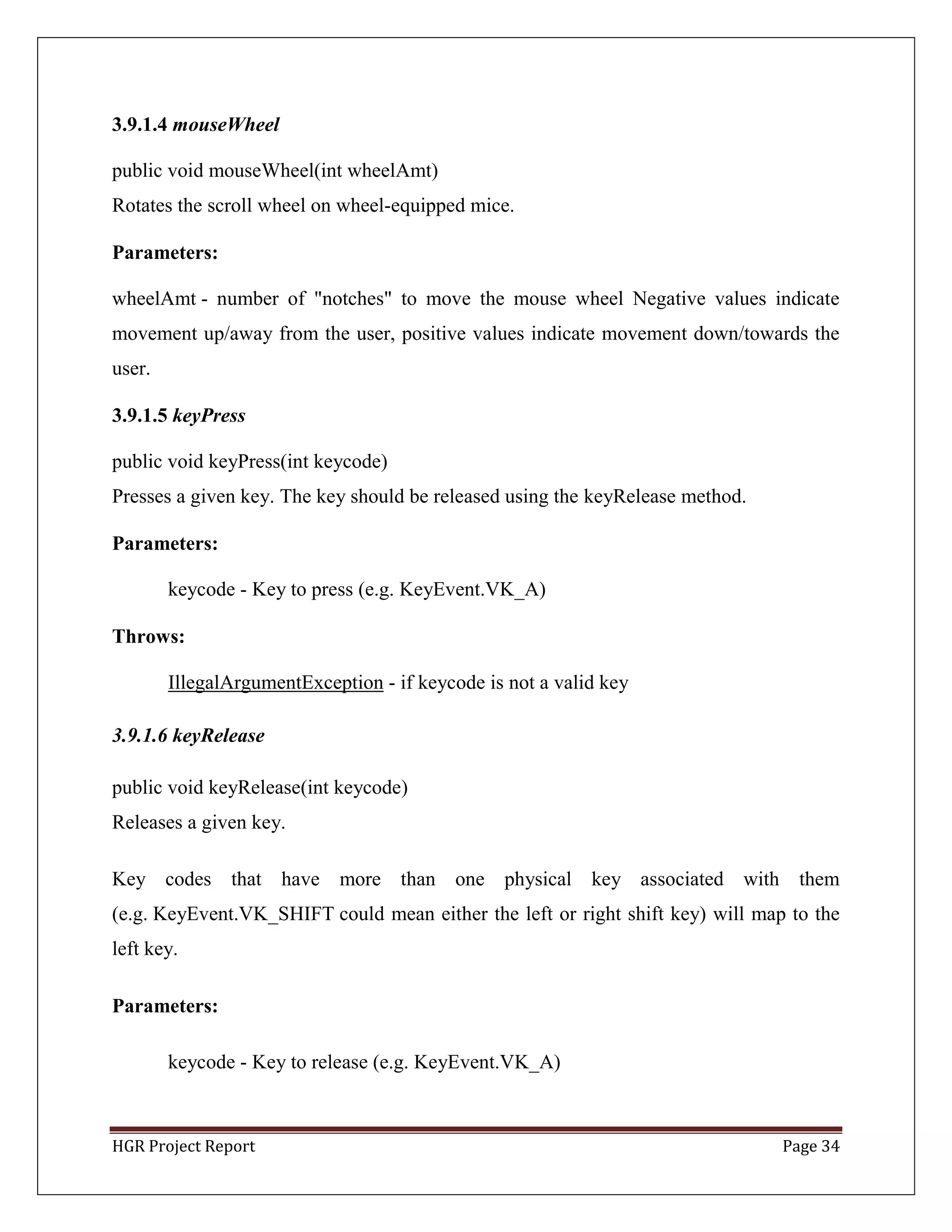 HGR Project Report Page 34
3.9.1.4 mouseWheel
public void mouseWheel(int wheelAmt)
Rotates the scroll wheel on wheel-equipped mice.
Parameters:
wheelAmt - number of "notches" to move the mouse wheel Negative values indicate
movement up/away from the user, positive values indicate movement down/towards the
user.
3.9.1.5 keyPress
public void keyPress(int keycode)
Presses a given key. The key should be released using the keyRelease method.
Parameters:
keycode - Key to press (e.g. KeyEvent.VK_A)
Throws:
IllegalArgumentException - if keycode is not a valid key
3.9.1.6 keyRelease
public void keyRelease(int keycode)
Releases a given key.
Key codes that have more than one physical key associated with them
(e.g. KeyEvent.VK_SHIFT could mean either the left or right shift key) will map to the
left key.
Parameters:
keycode - Key to release (e.g. KeyEvent.VK_A)
 