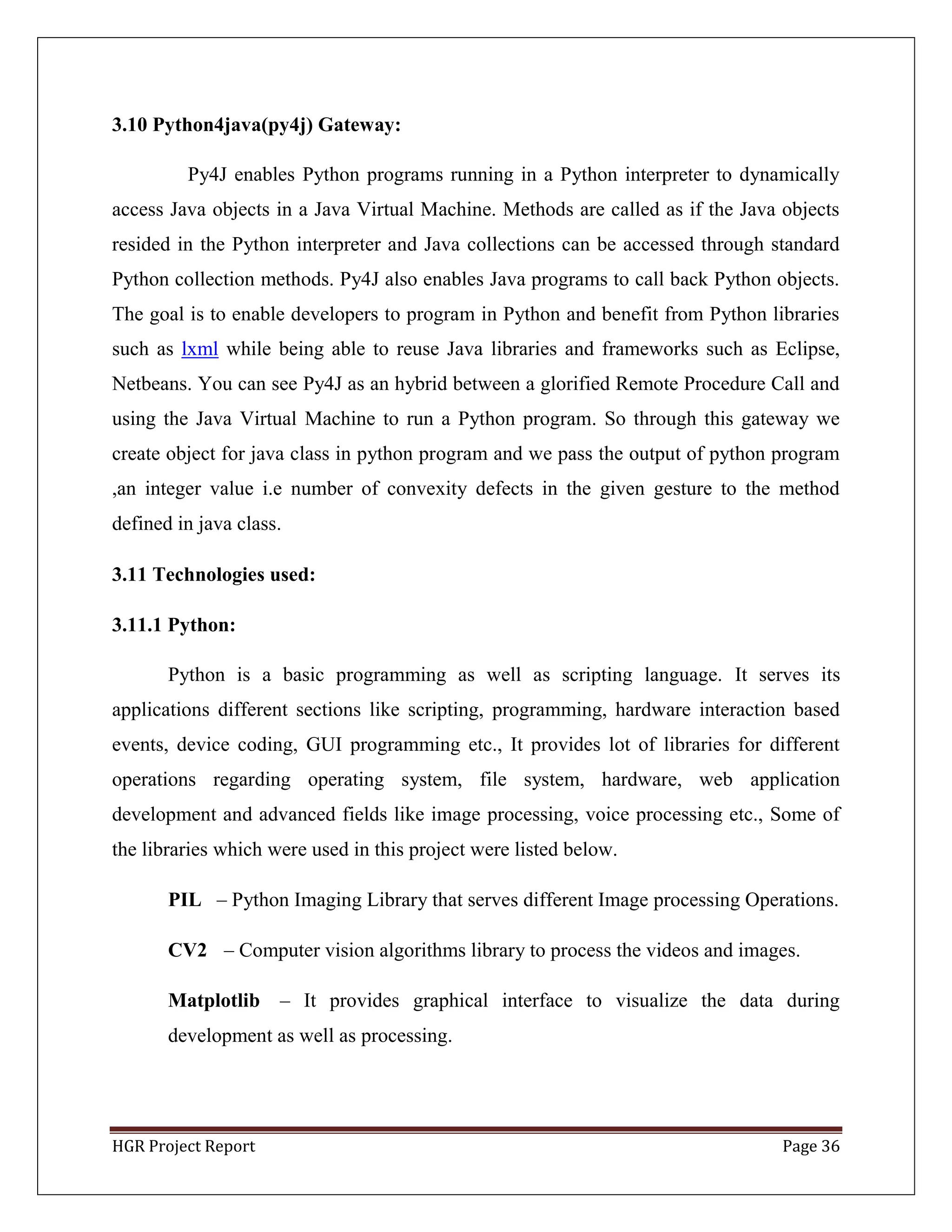 HGR Project Report Page 36
3.10 Python4java(py4j) Gateway:
Py4J enables Python programs running in a Python interpreter to dynamically
access Java objects in a Java Virtual Machine. Methods are called as if the Java objects
resided in the Python interpreter and Java collections can be accessed through standard
Python collection methods. Py4J also enables Java programs to call back Python objects.
The goal is to enable developers to program in Python and benefit from Python libraries
such as lxml while being able to reuse Java libraries and frameworks such as Eclipse,
Netbeans. You can see Py4J as an hybrid between a glorified Remote Procedure Call and
using the Java Virtual Machine to run a Python program. So through this gateway we
create object for java class in python program and we pass the output of python program
,an integer value i.e number of convexity defects in the given gesture to the method
defined in java class.
3.11 Technologies used:
3.11.1 Python:
Python is a basic programming as well as scripting language. It serves its
applications different sections like scripting, programming, hardware interaction based
events, device coding, GUI programming etc., It provides lot of libraries for different
operations regarding operating system, file system, hardware, web application
development and advanced fields like image processing, voice processing etc., Some of
the libraries which were used in this project were listed below.
PIL – Python Imaging Library that serves different Image processing Operations.
CV2 – Computer vision algorithms library to process the videos and images.
Matplotlib – It provides graphical interface to visualize the data during
development as well as processing.
 