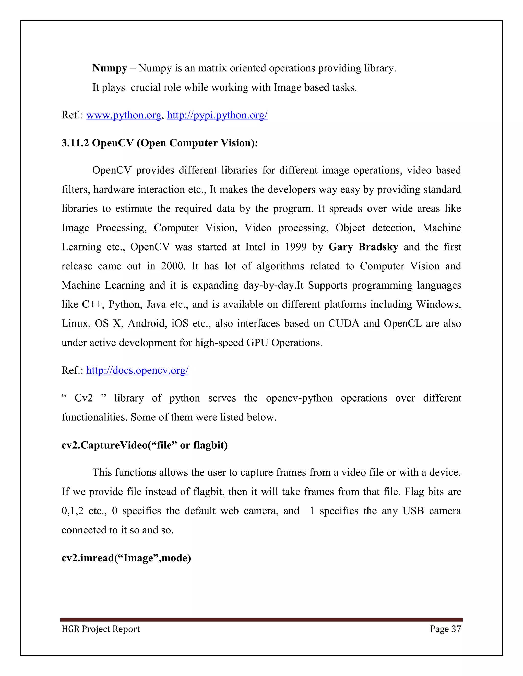 HGR Project Report Page 37
Numpy – Numpy is an matrix oriented operations providing library.
It plays crucial role while working with Image based tasks.
Ref.: www.python.org, http://pypi.python.org/
3.11.2 OpenCV (Open Computer Vision):
OpenCV provides different libraries for different image operations, video based
filters, hardware interaction etc., It makes the developers way easy by providing standard
libraries to estimate the required data by the program. It spreads over wide areas like
Image Processing, Computer Vision, Video processing, Object detection, Machine
Learning etc., OpenCV was started at Intel in 1999 by Gary Bradsky and the first
release came out in 2000. It has lot of algorithms related to Computer Vision and
Machine Learning and it is expanding day-by-day.It Supports programming languages
like C++, Python, Java etc., and is available on different platforms including Windows,
Linux, OS X, Android, iOS etc., also interfaces based on CUDA and OpenCL are also
under active development for high-speed GPU Operations.
Ref.: http://docs.opencv.org/
― Cv2 ‖ library of python serves the opencv-python operations over different
functionalities. Some of them were listed below.
cv2.CaptureVideo(“file” or flagbit)
This functions allows the user to capture frames from a video file or with a device.
If we provide file instead of flagbit, then it will take frames from that file. Flag bits are
0,1,2 etc., 0 specifies the default web camera, and 1 specifies the any USB camera
connected to it so and so.
cv2.imread(“Image”,mode)
 