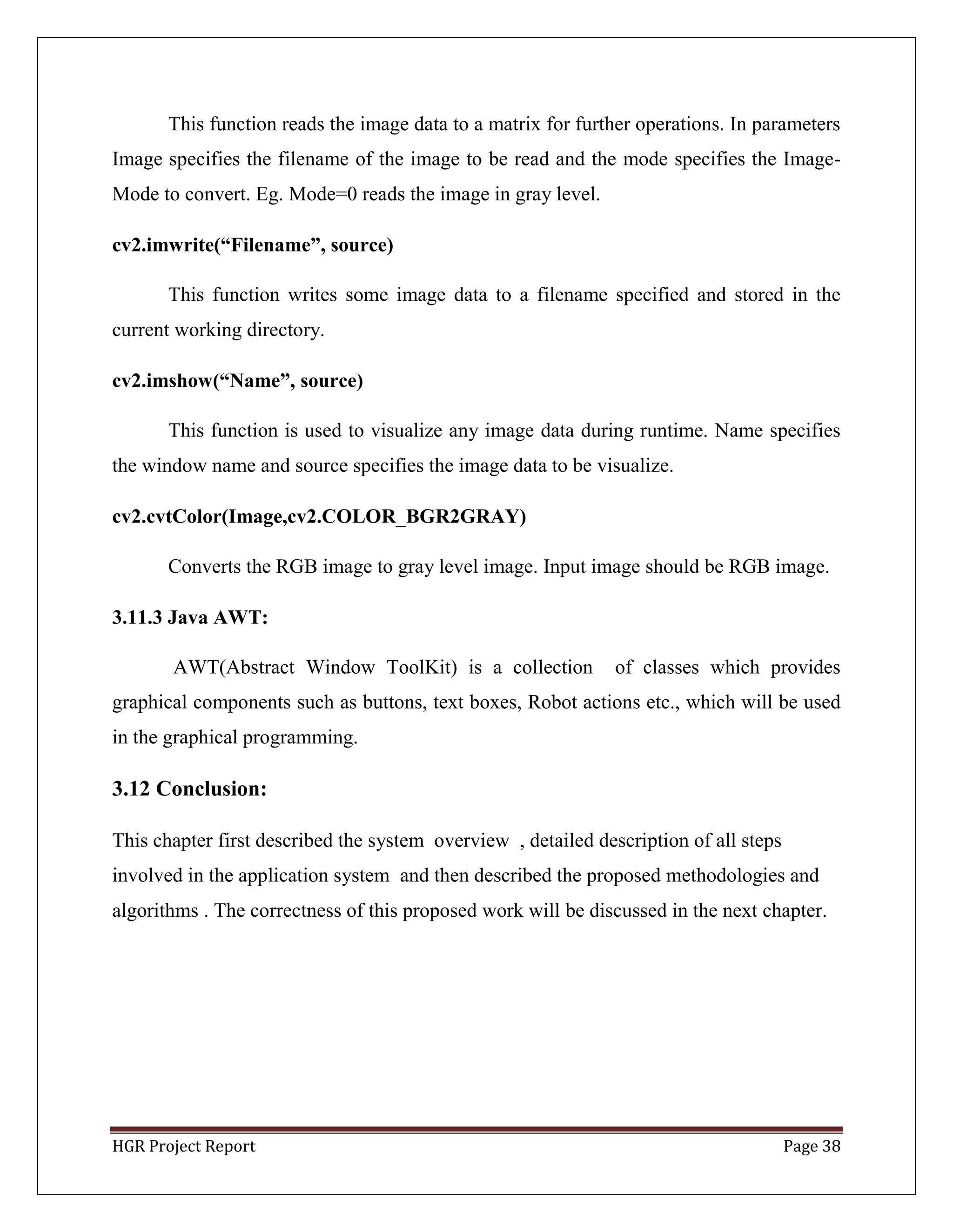 HGR Project Report Page 38
This function reads the image data to a matrix for further operations. In parameters
Image specifies the filename of the image to be read and the mode specifies the Image-
Mode to convert. Eg. Mode=0 reads the image in gray level.
cv2.imwrite(“Filename”, source)
This function writes some image data to a filename specified and stored in the
current working directory.
cv2.imshow(“Name”, source)
This function is used to visualize any image data during runtime. Name specifies
the window name and source specifies the image data to be visualize.
cv2.cvtColor(Image,cv2.COLOR_BGR2GRAY)
Converts the RGB image to gray level image. Input image should be RGB image.
3.11.3 Java AWT:
AWT(Abstract Window ToolKit) is a collection of classes which provides
graphical components such as buttons, text boxes, Robot actions etc., which will be used
in the graphical programming.
3.12 Conclusion:
This chapter first described the system overview , detailed description of all steps
involved in the application system and then described the proposed methodologies and
algorithms . The correctness of this proposed work will be discussed in the next chapter.
 