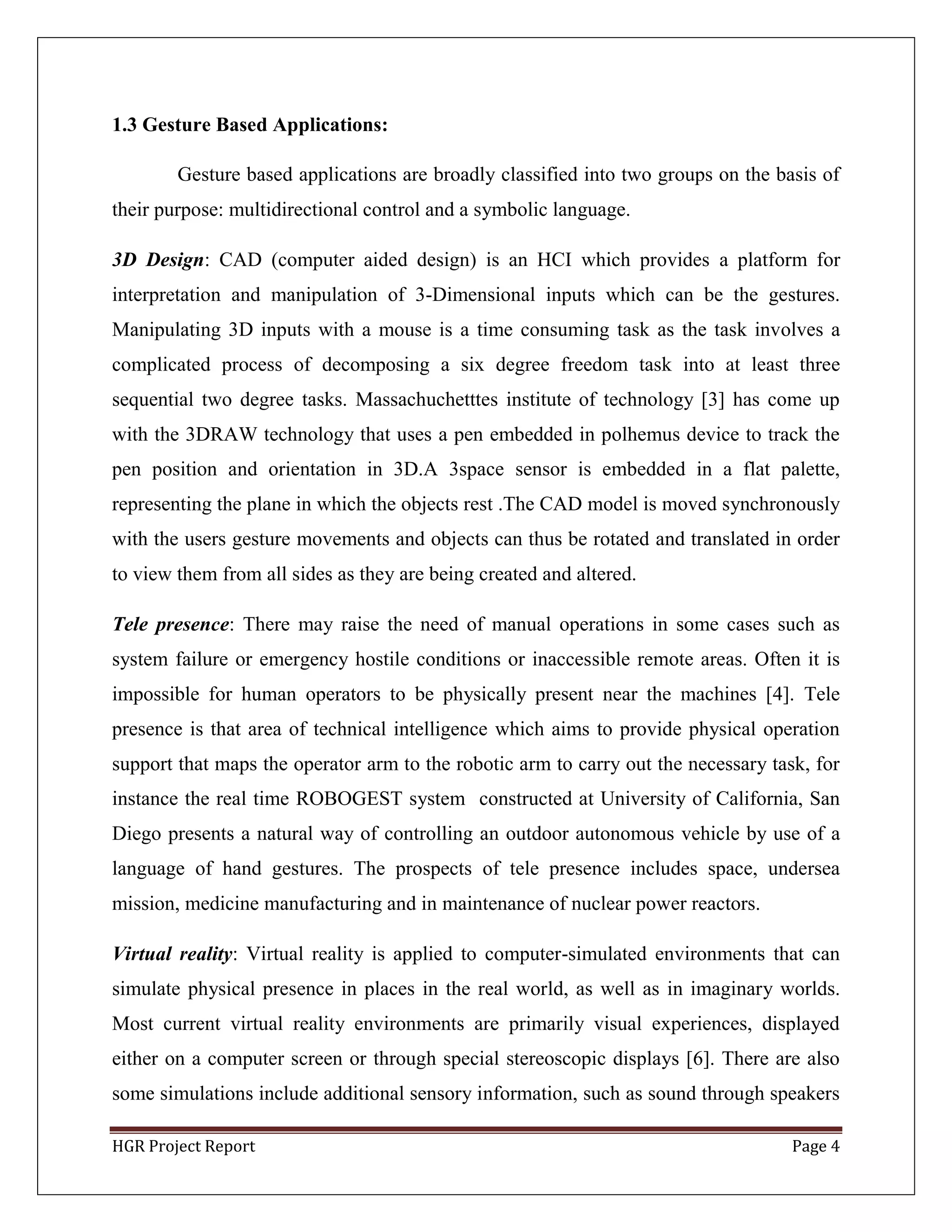 HGR Project Report Page 4
1.3 Gesture Based Applications:
Gesture based applications are broadly classified into two groups on the basis of
their purpose: multidirectional control and a symbolic language.
3D Design: CAD (computer aided design) is an HCI which provides a platform for
interpretation and manipulation of 3-Dimensional inputs which can be the gestures.
Manipulating 3D inputs with a mouse is a time consuming task as the task involves a
complicated process of decomposing a six degree freedom task into at least three
sequential two degree tasks. Massachuchetttes institute of technology [3] has come up
with the 3DRAW technology that uses a pen embedded in polhemus device to track the
pen position and orientation in 3D.A 3space sensor is embedded in a flat palette,
representing the plane in which the objects rest .The CAD model is moved synchronously
with the users gesture movements and objects can thus be rotated and translated in order
to view them from all sides as they are being created and altered.
Tele presence: There may raise the need of manual operations in some cases such as
system failure or emergency hostile conditions or inaccessible remote areas. Often it is
impossible for human operators to be physically present near the machines [4]. Tele
presence is that area of technical intelligence which aims to provide physical operation
support that maps the operator arm to the robotic arm to carry out the necessary task, for
instance the real time ROBOGEST system constructed at University of California, San
Diego presents a natural way of controlling an outdoor autonomous vehicle by use of a
language of hand gestures. The prospects of tele presence includes space, undersea
mission, medicine manufacturing and in maintenance of nuclear power reactors.
Virtual reality: Virtual reality is applied to computer-simulated environments that can
simulate physical presence in places in the real world, as well as in imaginary worlds.
Most current virtual reality environments are primarily visual experiences, displayed
either on a computer screen or through special stereoscopic displays [6]. There are also
some simulations include additional sensory information, such as sound through speakers
 