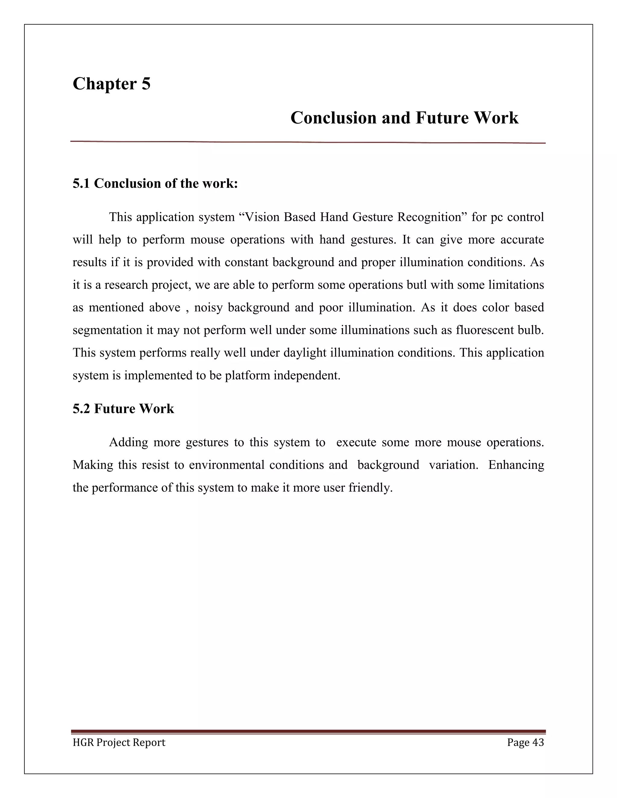 HGR Project Report Page 43
Chapter 5
Conclusion and Future Work
5.1 Conclusion of the work:
This application system ―Vision Based Hand Gesture Recognition‖ for pc control
will help to perform mouse operations with hand gestures. It can give more accurate
results if it is provided with constant background and proper illumination conditions. As
it is a research project, we are able to perform some operations butl with some limitations
as mentioned above , noisy background and poor illumination. As it does color based
segmentation it may not perform well under some illuminations such as fluorescent bulb.
This system performs really well under daylight illumination conditions. This application
system is implemented to be platform independent.
5.2 Future Work
Adding more gestures to this system to execute some more mouse operations.
Making this resist to environmental conditions and background variation. Enhancing
the performance of this system to make it more user friendly.
 