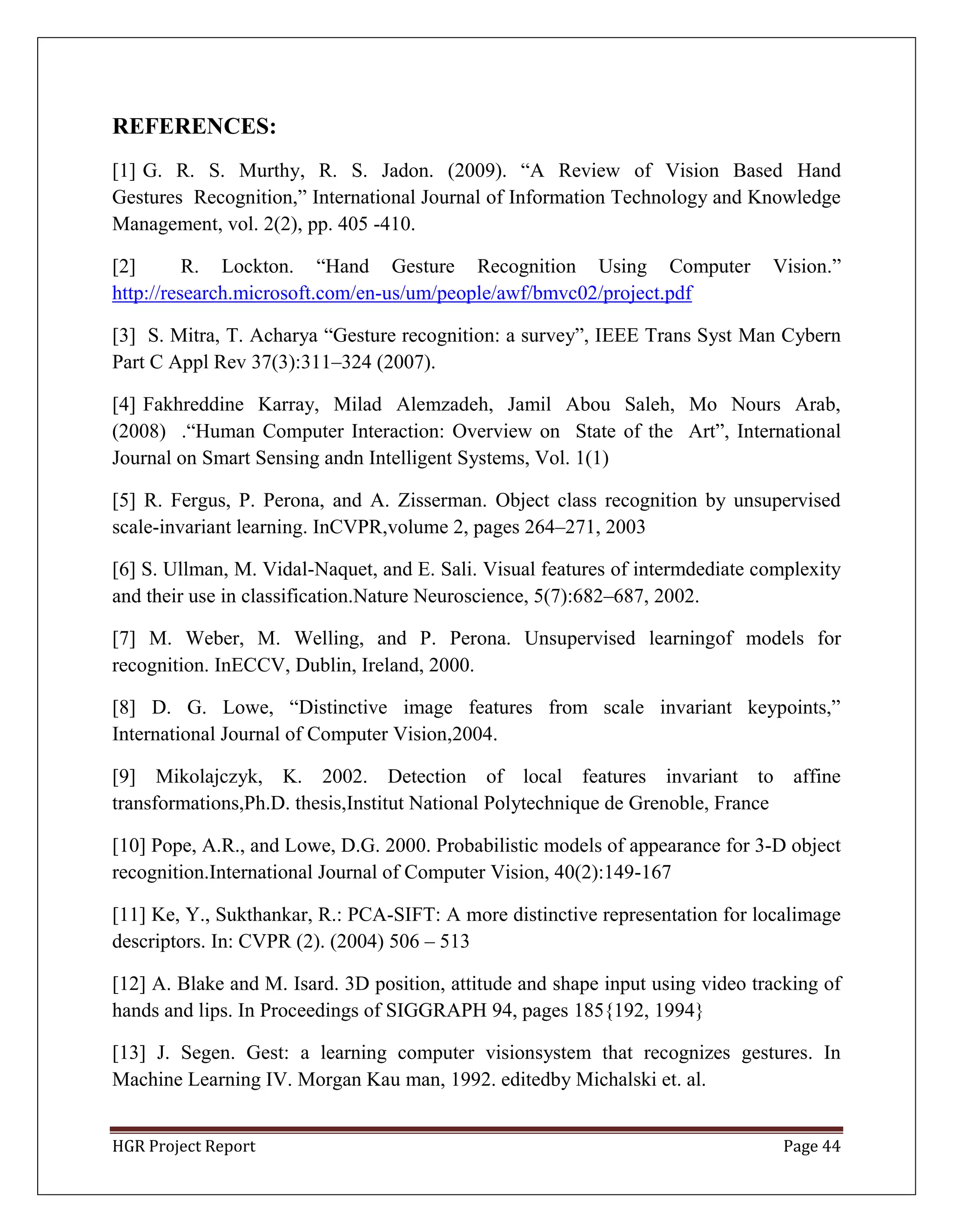 HGR Project Report Page 44
REFERENCES:
[1] G. R. S. Murthy, R. S. Jadon. (2009). ―A Review of Vision Based Hand
Gestures Recognition,‖ International Journal of Information Technology and Knowledge
Management, vol. 2(2), pp. 405 -410.
[2] R. Lockton. ―Hand Gesture Recognition Using Computer Vision.‖
http://research.microsoft.com/en-us/um/people/awf/bmvc02/project.pdf
[3] S. Mitra, T. Acharya ―Gesture recognition: a survey‖, IEEE Trans Syst Man Cybern
Part C Appl Rev 37(3):311–324 (2007).
[4] Fakhreddine Karray, Milad Alemzadeh, Jamil Abou Saleh, Mo Nours Arab,
(2008) .―Human Computer Interaction: Overview on State of the Art‖, International
Journal on Smart Sensing andn Intelligent Systems, Vol. 1(1)
[5] R. Fergus, P. Perona, and A. Zisserman. Object class recognition by unsupervised
scale-invariant learning. InCVPR,volume 2, pages 264–271, 2003
[6] S. Ullman, M. Vidal-Naquet, and E. Sali. Visual features of intermdediate complexity
and their use in classification.Nature Neuroscience, 5(7):682–687, 2002.
[7] M. Weber, M. Welling, and P. Perona. Unsupervised learningof models for
recognition. InECCV, Dublin, Ireland, 2000.
[8] D. G. Lowe, ―Distinctive image features from scale invariant keypoints,‖
International Journal of Computer Vision,2004.
[9] Mikolajczyk, K. 2002. Detection of local features invariant to affine
transformations,Ph.D. thesis,Institut National Polytechnique de Grenoble, France
[10] Pope, A.R., and Lowe, D.G. 2000. Probabilistic models of appearance for 3-D object
recognition.International Journal of Computer Vision, 40(2):149-167
[11] Ke, Y., Sukthankar, R.: PCA-SIFT: A more distinctive representation for localimage
descriptors. In: CVPR (2). (2004) 506 – 513
[12] A. Blake and M. Isard. 3D position, attitude and shape input using video tracking of
hands and lips. In Proceedings of SIGGRAPH 94, pages 185{192, 1994}
[13] J. Segen. Gest: a learning computer visionsystem that recognizes gestures. In
Machine Learning IV. Morgan Kau man, 1992. editedby Michalski et. al.
 