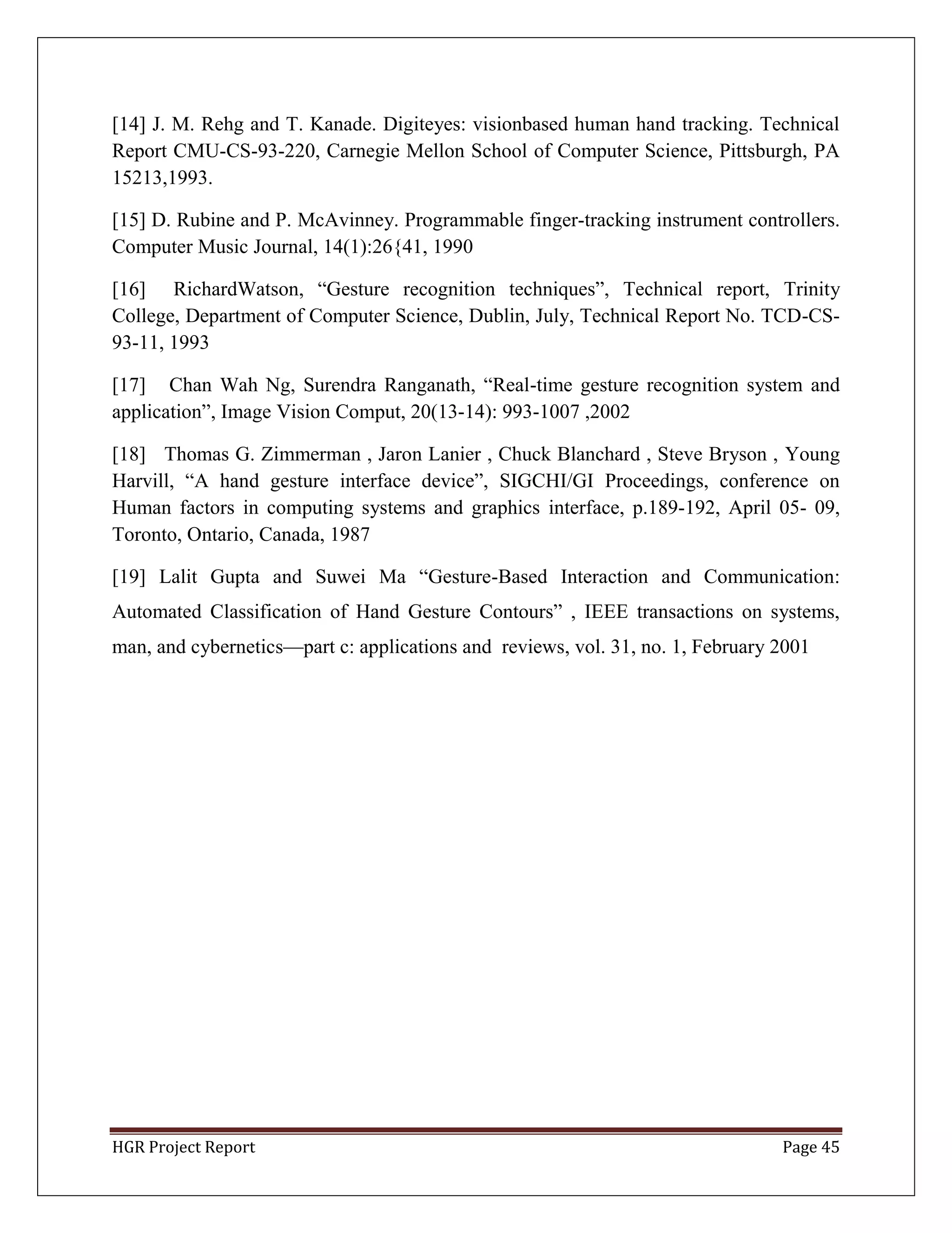 HGR Project Report Page 45
[14] J. M. Rehg and T. Kanade. Digiteyes: visionbased human hand tracking. Technical
Report CMU-CS-93-220, Carnegie Mellon School of Computer Science, Pittsburgh, PA
15213,1993.
[15] D. Rubine and P. McAvinney. Programmable finger-tracking instrument controllers.
Computer Music Journal, 14(1):26{41, 1990
[16] RichardWatson, ―Gesture recognition techniques‖, Technical report, Trinity
College, Department of Computer Science, Dublin, July, Technical Report No. TCD-CS-
93-11, 1993
[17] Chan Wah Ng, Surendra Ranganath, ―Real-time gesture recognition system and
application‖, Image Vision Comput, 20(13-14): 993-1007 ,2002
[18] Thomas G. Zimmerman , Jaron Lanier , Chuck Blanchard , Steve Bryson , Young
Harvill, ―A hand gesture interface device‖, SIGCHI/GI Proceedings, conference on
Human factors in computing systems and graphics interface, p.189-192, April 05- 09,
Toronto, Ontario, Canada, 1987
[19] Lalit Gupta and Suwei Ma ―Gesture-Based Interaction and Communication:
Automated Classification of Hand Gesture Contours‖ , IEEE transactions on systems,
man, and cybernetics—part c: applications and reviews, vol. 31, no. 1, February 2001
 