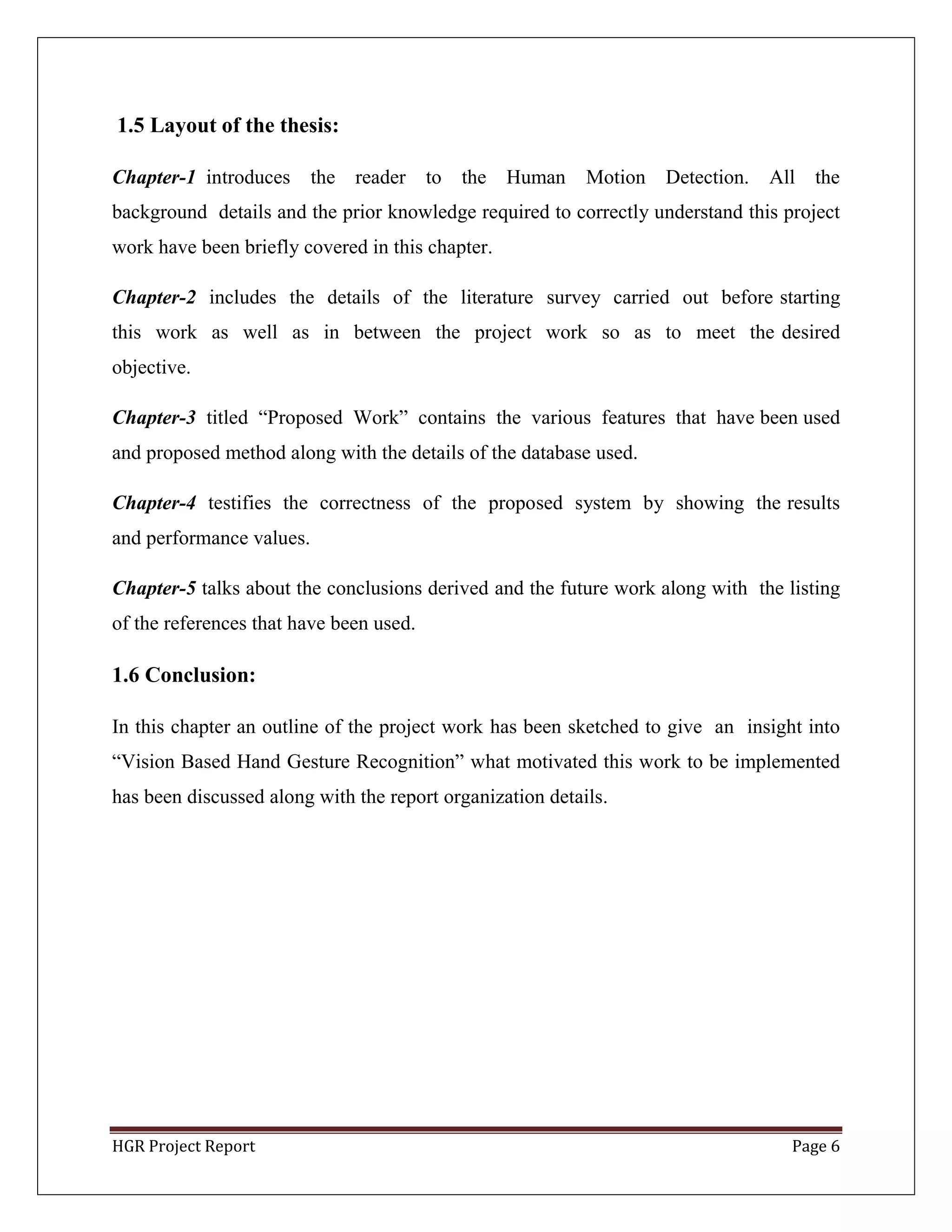 HGR Project Report Page 6
1.5 Layout of the thesis:
Chapter-1 introduces the reader to the Human Motion Detection. All the
background details and the prior knowledge required to correctly understand this project
work have been briefly covered in this chapter.
Chapter-2 includes the details of the literature survey carried out before starting
this work as well as in between the project work so as to meet the desired
objective.
Chapter-3 titled ―Proposed Work‖ contains the various features that have been used
and proposed method along with the details of the database used.
Chapter-4 testifies the correctness of the proposed system by showing the results
and performance values.
Chapter-5 talks about the conclusions derived and the future work along with the listing
of the references that have been used.
1.6 Conclusion:
In this chapter an outline of the project work has been sketched to give an insight into
―Vision Based Hand Gesture Recognition‖ what motivated this work to be implemented
has been discussed along with the report organization details.
 