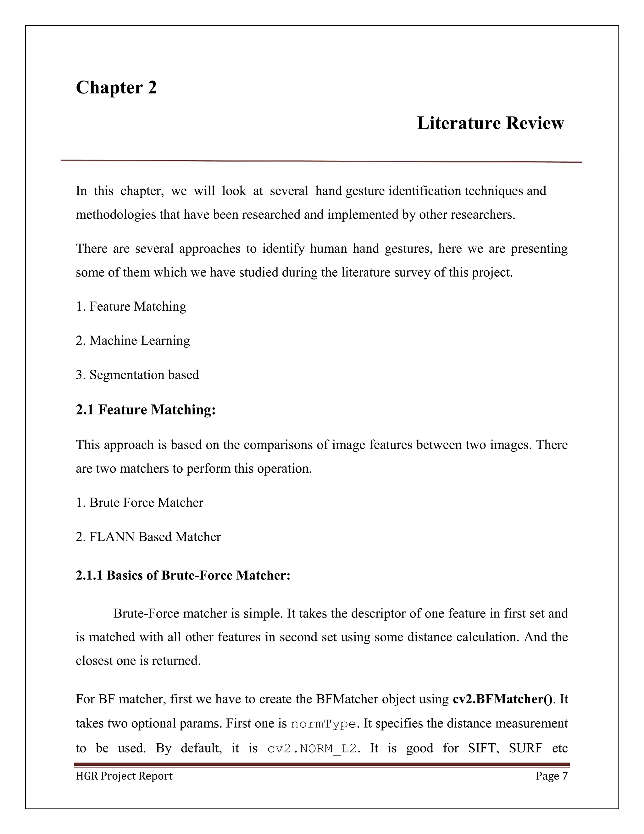 HGR Project Report Page 7
Chapter 2
Literature Review
In this chapter, we will look at several hand gesture identification techniques and
methodologies that have been researched and implemented by other researchers.
There are several approaches to identify human hand gestures, here we are presenting
some of them which we have studied during the literature survey of this project.
1. Feature Matching
2. Machine Learning
3. Segmentation based
2.1 Feature Matching:
This approach is based on the comparisons of image features between two images. There
are two matchers to perform this operation.
1. Brute Force Matcher
2. FLANN Based Matcher
2.1.1 Basics of Brute-Force Matcher:
Brute-Force matcher is simple. It takes the descriptor of one feature in first set and
is matched with all other features in second set using some distance calculation. And the
closest one is returned.
For BF matcher, first we have to create the BFMatcher object using cv2.BFMatcher(). It
takes two optional params. First one is normType. It specifies the distance measurement
to be used. By default, it is cv2.NORM_L2. It is good for SIFT, SURF etc
 