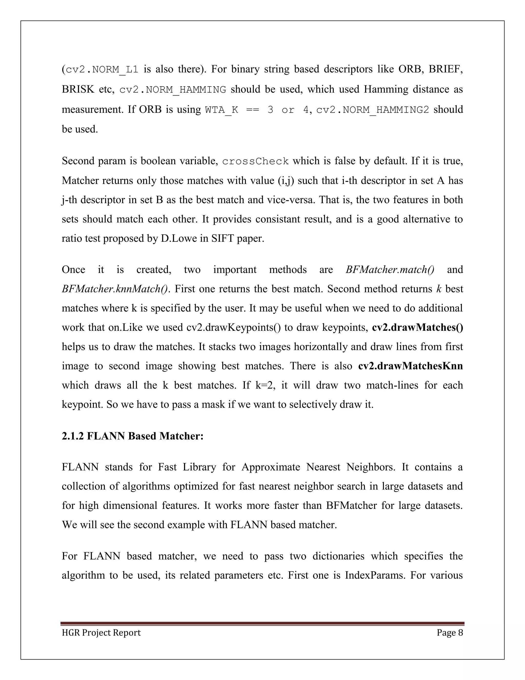 HGR Project Report Page 8
(cv2.NORM_L1 is also there). For binary string based descriptors like ORB, BRIEF,
BRISK etc, cv2.NORM_HAMMING should be used, which used Hamming distance as
measurement. If ORB is using WTA_K == 3 or 4, cv2.NORM_HAMMING2 should
be used.
Second param is boolean variable, crossCheck which is false by default. If it is true,
Matcher returns only those matches with value (i,j) such that i-th descriptor in set A has
j-th descriptor in set B as the best match and vice-versa. That is, the two features in both
sets should match each other. It provides consistant result, and is a good alternative to
ratio test proposed by D.Lowe in SIFT paper.
Once it is created, two important methods are BFMatcher.match() and
BFMatcher.knnMatch(). First one returns the best match. Second method returns k best
matches where k is specified by the user. It may be useful when we need to do additional
work that on.Like we used cv2.drawKeypoints() to draw keypoints, cv2.drawMatches()
helps us to draw the matches. It stacks two images horizontally and draw lines from first
image to second image showing best matches. There is also cv2.drawMatchesKnn
which draws all the k best matches. If k=2, it will draw two match-lines for each
keypoint. So we have to pass a mask if we want to selectively draw it.
2.1.2 FLANN Based Matcher:
FLANN stands for Fast Library for Approximate Nearest Neighbors. It contains a
collection of algorithms optimized for fast nearest neighbor search in large datasets and
for high dimensional features. It works more faster than BFMatcher for large datasets.
We will see the second example with FLANN based matcher.
For FLANN based matcher, we need to pass two dictionaries which specifies the
algorithm to be used, its related parameters etc. First one is IndexParams. For various
 