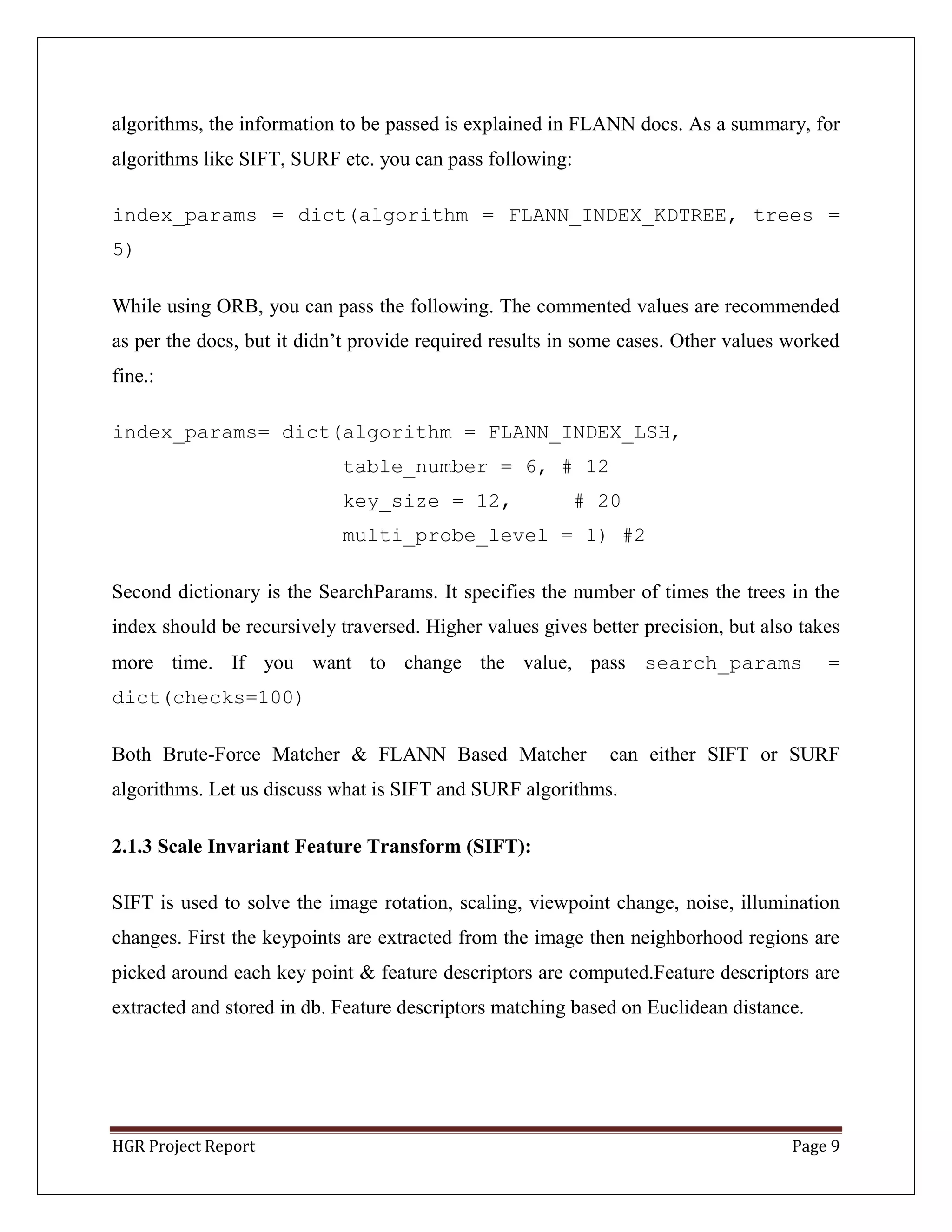 HGR Project Report Page 9
algorithms, the information to be passed is explained in FLANN docs. As a summary, for
algorithms like SIFT, SURF etc. you can pass following:
index_params = dict(algorithm = FLANN_INDEX_KDTREE, trees =
5)
While using ORB, you can pass the following. The commented values are recommended
as per the docs, but it didn’t provide required results in some cases. Other values worked
fine.:
index_params= dict(algorithm = FLANN_INDEX_LSH,
table_number = 6, # 12
key_size = 12, # 20
multi_probe_level = 1) #2
Second dictionary is the SearchParams. It specifies the number of times the trees in the
index should be recursively traversed. Higher values gives better precision, but also takes
more time. If you want to change the value, pass search_params =
dict(checks=100)
Both Brute-Force Matcher & FLANN Based Matcher can either SIFT or SURF
algorithms. Let us discuss what is SIFT and SURF algorithms.
2.1.3 Scale Invariant Feature Transform (SIFT):
SIFT is used to solve the image rotation, scaling, viewpoint change, noise, illumination
changes. First the keypoints are extracted from the image then neighborhood regions are
picked around each key point & feature descriptors are computed.Feature descriptors are
extracted and stored in db. Feature descriptors matching based on Euclidean distance.
 