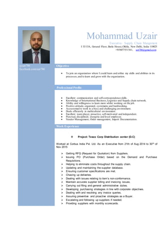 Mohammad Uzair
Executive- Supply Chain Mangement
I 33/13A, Ground Floor, Batla House,Okhla, New Delhi, India 110025
+919457551541, uzr786@gmail.com
@uzr786
facebook.com/uzr786
Objective
 To join an organization where I could learn and utilize my skills and abilities in its
processes,and to learn and grow with the organization.
 Excellent communication and self-correspondence skills.
 Knowledge of International Business,Logistics and Supply chain network.
 Ability and willingness to learn more whilst working on the job.
 Positive attitude, organized, systematic and hardworking.
 Accustomed to work in a busy and challenging environment.
 Deals efficiently in multicultural environment.
 Excellent team player, proactive, self-motivated and independent.
 Punctual, disciplined, energetic and loyal employee.
 Vendor Management, Order management, Import Documentation.
Work Experience
 Project: Tesco Corp Distribution center (D.C)
Worked at Corbus India Pvt. Ltd. As an Executive from 21th of Aug 2014 to 30th of
Nov 2015
 Getting RFQ (Request for Quotation) from Suppliers.
 Issuing PO (Purchase Order) based on the Demand and Purchase
Requisitions.
 Helping to eliminate costs throughout the supply chain.
 Updating and maintaining the supplier database.
 Ensuring customer specifications are met.
 Chasing up deliveries.
 Dealing with issues relating to item’s non-conformance.
 Maintain accurate supplier billing and invoicing issues.
 Carrying out filing and general administrative duties.
 Developing purchasing strategies in line with corporate objectives.
 Dealing with and resolving any invoice queries.
 Assuring preventive and proactive strategies as a Buyer.
 Escalating and following up suppliers if needed.
 Providing suppliers with monthly scorecards.
Professional Profile
 