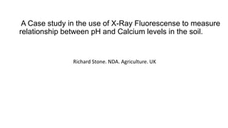 A Case study in the use of X-Ray Fluorescense to measure
relationship between pH and Calcium levels in the soil.
Richard Stone. NDA. Agriculture. UK
 
