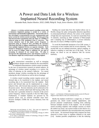 
Abstract—A wireless cortical neural recording system with
a miniature implanted package is needed in a variety of
neuroscience and biomedical applications. Toward that end we
have developed a transcutaneous two-way communication and
power system for wireless neural recording. Wireless powering
and forward data transmission (into the body) at 1.25Mbps is
achieved using an FSK modulated Class E converter. The
reverse telemetry (out of the body) carrier frequency is
generated using an Integer-N PLL providing the necessary
wide-band data link to support simultaneous reverse telemetry
from multiple implanted devices on separate channels. Each
channel is designed to support reverse telemetry with a data
rate in excess of 3Mbps, which is sufficient for our goal of
streaming 16 channels of raw neural data. We plan to
incorporate this implantable power and telemetry system in a
1cm diameter single-site cortical neural recording implant.
I. INTRODUCTION
any neuroscience researchers as well as emerging
prosthesis designs remain limited by the unavailability
of wideband transcutaneous wireless neural recording.
In the case of neuroscience research on animal subjects, an
advantage of wireless neural recording is to remove the
effect of tethering on the animal’s behavior. For neural
prosthesis design, wireless recording has the advantage of
reducing the risk of infection as well as device breakage.
A wireless neural recording system requires power and
forward data to be transferred to the implant, and neural
recording data to be transmitted from the implant. Both
power and forward data can be implemented on a single
inductive link, with forward data encoded as modulation of
the power carrier. Reverse telemetry can be achieved on the
same link by a method called load shift keying (LSK), but
the data rate is generally limited to a fraction of the power
carrier frequency, which is typically in the low MHz range.
Furthermore, if multiple implants are powered by the
external power coil, an external controller must time-
division multiplex (TDM) the reverse telemetry from the
implants.
Manuscript received February 15, 2012. This work was supported by
private donations to the Illinois Institute of Technology.
A. Rush is with the Illinois institute of Technology, Chicago, IL 60616
USA (e-mail: rushale@iit.edu).
P. R. Troyk, is with Illinois institute of Technology, Chicago, IL 60616
USA (e-mail: troyk@iit.edu).
Sending raw neural data from the implant allows one to
flexibly change the spike sorting/spike detection algorithms
in extracorporeal-based software, but comes at the expense
of high data rate requirements. To send raw neural data from
16 channels, assuming an ADC resolution of 8bits/sample
and a sampling rate of 20kSamples/s, a reverse telemetry
data rate of at least 2.56Mbps would be required.
To avoid the bandwidth limitations of an LSK system, it
is necessary to have another link for reverse telemetry. This
second link can use radiated emissions, optical coupling, or
inductive coupling to send data out of the body. For our
design, we chose to use an inductive link for reverse
telemetry.
Figure 1. (a) Schematic of bidirectional data transfer system (b) Physical
diagram of dual inductive link coils modified from [1]
Ideally the implant would have a single-site, or “button”
geometry [2], which would simplify implantation, and
prevent potential complications resulting from tethering
between multiple sections of the implant. For all wireless
neural recording implants with multiple sections of which
the authors are aware, one section resides on the skull or in a
bone-seat and is tethered to the microelectrode array inserted
in the cortex. An increased foreign body response has been
observed in brain tissue to implants tethered to the skull
[3,4]. Another possible complication is that the tethering
A Power and Data Link for a Wireless
Implanted Neural Recording System
Alexander Rush, Student Member, IEEE, EMBS, Philip R. Troyk, Senior Member, IEEE, EMBS
M
 