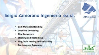 Sergio Zamorano Ingeniería e.i.r.l.
• Bulk Materials Handling
• Overland Conveying
• Pipe Conveyors
• Stacking and Reclaiming
• Ship/train loading and Unloading
• Crushing and Screening
ZING e.i.r.l.
 