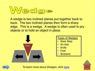 Home
A wedge is two inclined planes put together back to
back. The two inclined planes then form a sharp
edge. This is a wedge. A wedge is often used to pry
objects or to hold an object in place.
Types of Wedges
• Door Stop
• An Axe
• Knife
• Fork
• Scissors
Wedge
To learn more about Wedges, click here.Next
 