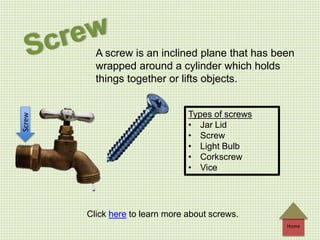 Home
A screw is an inclined plane that has been
wrapped around a cylinder which holds
things together or lifts objects.
Types of screws
• Jar Lid
• Screw
• Light Bulb
• Corkscrew
• Vice
Screw
Click here to learn more about screws.
 