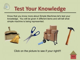 Home
Test Your Knowledge
Know that you know more about Simple Machines let’s test your
knowledge. You will be given 4 different items and will tell what
simple machine is being represented.
Click on the picture to see if your right!!!
 