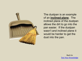 The dustpan is an example
of an inclined plane. The
inclined plane of the dustpan
allows the dirt to go into the
pan easier. If the dustpan
wasn’t and inclined plane it
would be harder to get the
dust into the pan.
Back to
Test Your Knowledge
 