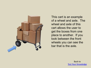 This cart is an example
of a wheel and axle. The
wheel and axle of this
cart allows the user to
get the boxes from one
place to another. If you
look between the front
wheels you can see the
bar that is the axle.
Back to
Test Your Knowledge
 