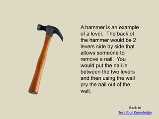 A hammer is an example
of a lever. The back of
the hammer would be 2
levers side by side that
allows someone to
remove a nail. You
would put the nail in
between the two levers
and then using the wall
pry the nail out of the
wall.
Back to
Test Your Knowledge
 