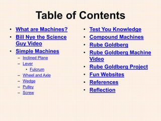 Table of Contents
• What are Machines?
• Bill Nye the Science
Guy Video
• Simple Machines
– Inclined Plane
– Lever
• Fulcrum
– Wheel and Axle
– Wedge
– Pulley
– Screw
• Test You Knowledge
• Compound Machines
• Rube Goldberg
• Rube Goldberg Machine
Video
• Rube Goldberg Project
• Fun Websites
• References
• Reflection
 