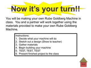 Home
Now it’s your turn!!
You will be making your own Rube Goldberg Machine in
class. You and a partner will work together using the
materials provided to make your own Rube Goldberg
Machine.
Instructions:
1. Decide what your machine will do
2. Sketch out a design (Show to teacher)
3. Gather materials
4. Begin building your machine
5. TEST, TEST, TEST
6. Present finished project to the class
 