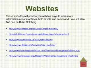 Websites
These websites will provide you with fun ways to learn more
information about machines, both simple and compound. You will also
find one on Rube Goldberg.
• http://www.edheads.org/activities/simple-machines/
• http://pbskids.org/zoom/games/goldburgertogo/rubegame.html
• http://www.wonderville.ca/asset/robot-factory
• http://www.edheads.org/activities/odd_machine/
• http://www.learninggamesforkids.com/simple-machines-games/label-it.html
• http://www.msichicago.org/fileadmin/Activities/Games/simple_machines/
Home
 