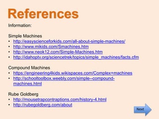 References
Information:
Simple Machines
• http://easyscienceforkids.com/all-about-simple-machines/
• http://www.mikids.com/Smachines.htm
• http://www.neok12.com/Simple-Machines.htm
• http://idahoptv.org/sciencetrek/topics/simple_machines/facts.cfm
Compound Machines
• https://engineering4kids.wikispaces.com/Complex+machines
• http://schooltoolbox.weebly.com/simple--compound-
machines.html
Rube Goldberg
• http://mousetrapcontraptions.com/history-4.html
• http://rubegoldberg.com/about
Next
 