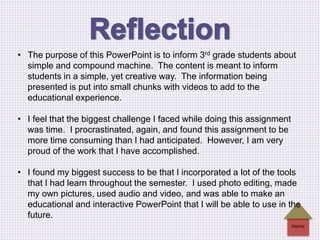 Home
• The purpose of this PowerPoint is to inform 3rd grade students about
simple and compound machine. The content is meant to inform
students in a simple, yet creative way. The information being
presented is put into small chunks with videos to add to the
educational experience.
• I feel that the biggest challenge I faced while doing this assignment
was time. I procrastinated, again, and found this assignment to be
more time consuming than I had anticipated. However, I am very
proud of the work that I have accomplished.
• I found my biggest success to be that I incorporated a lot of the tools
that I had learn throughout the semester. I used photo editing, made
my own pictures, used audio and video, and was able to make an
educational and interactive PowerPoint that I will be able to use in the
future.
 