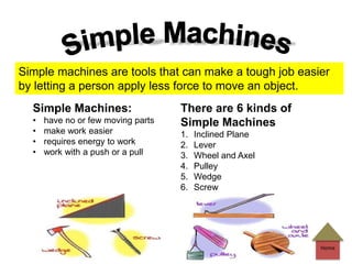 Simple Machines:
• have no or few moving parts
• make work easier
• requires energy to work
• work with a push or a pull
There are 6 kinds of
Simple Machines
1. Inclined Plane
2. Lever
3. Wheel and Axel
4. Pulley
5. Wedge
6. Screw
Simple machines are tools that can make a tough job easier
by letting a person apply less force to move an object.
Home
 