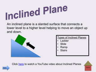 An inclined plane is a slanted surface that connects a
lower level to a higher level helping to move an object up
and down.
Home
Click here to watch a YouTube video about Inclined Planes
Types of Inclined Planes
• Ladder
• Slide
• Ramp
• Stairs
Next
 
