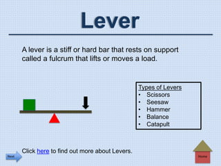 Home
Lever
A lever is a stiff or hard bar that rests on support
called a fulcrum that lifts or moves a load.
Types of Levers
• Scissors
• Seesaw
• Hammer
• Balance
• Catapult
Click here to find out more about Levers.
Next
 