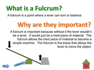 Home
What is a Fulcrum?
Why are they important?
A fulcrum is a point where a lever can turn or balance.
A fulcrum is important because without it the lever wouldn’t
be a lever. It would just be a hard piece of material. The
fulcrum allows the hard piece of material to become a
simple machine. The fulcrum is the brace that allows the
lever to move the object.
Next
 