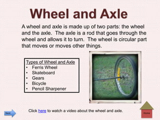 Home
A wheel and axle is made up of two parts: the wheel
and the axle. The axle is a rod that goes through the
wheel and allows it to turn. The wheel is circular part
that moves or moves other things.
Types of Wheel and Axle
• Ferris Wheel
• Skateboard
• Gears
• Bicycle
• Pencil Sharpener
Click here to watch a video about the wheel and axle.Next
 