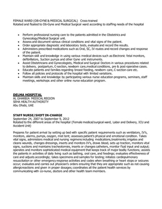 FEMALE WARD (OB-GYNE & MEDICAL SURGICAL) Cross-trained
Rotated and floated to Ob-Gyne and Medical Surgical ward according to staffing needs of the hospital
 Perform professional nursing care to the patients admitted in the Obstetrics and
Gynecology/Medical Surgical unit.
 Assess and document various clinical conditions and vital signs of the patient.
 Order appropriate diagnostic and laboratory tests, evaluate and record the results.
 Administers prescribed medications such as Oral, SC, IV routes and record changes and response
of the patient.
 Maintain skill and knowledge in using various medical devices such as Electronic fetal monitors,
defibrillators, Suction pumps and other Gyne unit instruments.
 Assist Obstetricians and Gynecologists, Medical and Surgical Doctors in various procedures related
to delivery, postpartum, C-section, newborn care,medical conditions, pre & post-operative cases.
 Educate patients and families regarding breast feeding, newborn care, C-section care etc.
 Follow all policies and protocols of the hospital with limited variations.
 Maintain skills and knowledge by participating various nurse education programs, seminars, staff
meetings, workshops and other online nurse education program.
DELMA HOSPITAL
AL GHARBIA MEDICAL REGION
SEHA HEALTH AUTHORITY
Abu Dhabi, UAE
STAFF NURSE/SHIFT IN-CHARGE
September 24, 2007 to September 9, 2012
Rotated to the different areas of the hospital (Female medical/surgical ward, Labor and Delivery, ICU and
Accident Unit)
Prepares for patient arrival by setting up bed with specific patient requirements such as ventilators, IV’s,
monitors, alarms, pumps, oxygen, mist tent; assesses patient’s physical and emotional condition. Takes
vital signs, administers medical and nursing regimens including medications,treatments; irrigates and
cleans wounds, changes dressings, inserts and monitors IV’s, draws blood, sets up traction, monitors vital
signs, suctions and maintains tracheotomies, inserts or changes catheters, monitor fluid input and output;
operates and monitors sophisticated medical equipment that keeps track of major bodily functions; assists
the patients in activities of daily living such as bathing, oral care, and feedings; evaluates effectiveness of
care and adjusts accordingly; takes specimens and samples for testing; initiates cardiopulmonary
resuscitation or other emergency response activities and codes when breathing or heart stops or seizures
occur; evaluates and carries out physician’s orders ensuring that they are appropriate such as not causing
allergicreactions and given in proper dosages; coordinates all the patient health services by
communicating with co-nurse, doctors and other health team members.
 