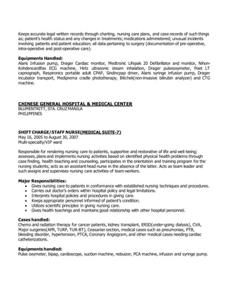Keeps accurate legal written records through charting, nursing care plans, and case records of such things
as; patient’s health status and any changes in treatments; medications administered; unusual incidents
involving patients and patient education; all data pertaining to surgery (documentation of pre-operative,
intra-operative and post-operative care).
Equipments Handled:
Alaris Infusion pump, Drager Cardiac monitor, Medtronic Lifepak 20 Defibrillator and monitor, Nihon-
Kohdencardifax ECG machine, Hirtz ultrasonic steam inhalation, Drager pulseoxymeter, Poet LT
capnograph, Respironics portable adult CPAP, Sindincpap driver, Alaris syringe infusion pump, Drager
incubator transport, Mediprema cradle phototherapy, Bilichek(non-invasive bilirubin analyzer) and CTG
machine.
CHINESE GENERAL HOSPITAL & MEDICAL CENTER
BLUMENTRITT, STA. CRUZ MANILA
PHILIPPINES
SHIFT CHARGE/STAFF NURSE(MEDICAL SUITE-7)
May 16, 2005 to August 30, 2007
Multi-specialty/VIP ward
Responsible for rendering nursing care to patients, supportive and restorative of life and well-being;
assesses, plans and implements nursing activities based on identified physical health problems through
case finding, health teaching and counseling, participates in the orientation and training program for the
nursing students; acts as an assistant head nurse in the absence of the latter. Acts as team leader and
such assigns and supervises nursing care activities of team workers.
Major Responsibilities:
 Gives nursing care to patients in conformance with established nursing techniques and procedures.
 Carries out doctor’s orders within hospital policy and legal limitations.
 Interprets hospital policies and procedures in giving care.
 Keeps appropriate personnel informed of patient’s condition.
 Utilizes scientific principles in giving nursing care.
 Gives health teachings and maintains good relationship with other hospital personnel.
Cases handled:
Chemo and radiation therapy for cancer patients, kidney transplant, ERSD(under-going dialysis), CVA,
Major surgeries(APR, TURP, TUR-BT), Ceasarian section, medical cases such as pneumonias, PTB,
bleeding disorder, hypertension, PTCA, Coronary Angiogram, and other medical cases needing cardiac
catheterizations.
Equipments handled:
Pulse oxymeter, bipap, cardioscope, suction machine, nebuizer, PCA machine, infusion and syringe pump.
 