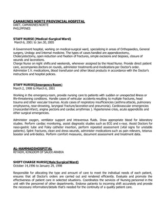 CAMARINES NORTE PROVINCIAL HOSPITAL
DAET, CAMARINES NORTE
PHILIPPINES
STAFF NURSE (Medical-Surgical Ward)
March 6, 2001 to Jan.30, 2005
A Government hospital, working on medical-surgical ward, specializing in areas of Orthopaedics, General
surgery, Urology and Internal medicine. The types of cases handled are appendicectomy,
Cholecystectomy, open reduction and fixation of fractures, simple excisions and biopsies, closure of
wounds and lacerations.
Charge Nurse on night shifts and weekends, whenever assigned by the Head Nurse. Provide direct patient
care, accompanies doctors on rounds, administer treatments and medications per Doctor’s order.
Administer I.V. medications, blood transfusion and other blood products in accordance with the Doctor’s
instructions and hospital policies.
STAFF NURSE(Emergency Room)
March 2, 1998 to March 6, 2001
Working in the emergency room, provide nursing care to patients with sudden or unexpected illness or
life-threatening conditions. Handle cases of vehicular accidents resulting to multiple fractures, head
trauma and other vascular traumas. Acute cases of respiratory insufficiencies (asthma attacks, pulmonary
emphysema, near-drowning, laryngeal fracture/laceration and pneumonia). Cardiovascular emergencies
(myocardial infarct, angina pectoris and cardiac arrythmias ). Hypertensive crisis, acute appendicitis and
other surgical emergencies.
Administer oxygen, ventilator support and intravenous fluids. Draw appropriate blood for laboratory
studies. Perform cardiac monitoring, assist diagnostic studies such as ECG and x-rays. Assist Doctors for
naso-gastric tube and Foley catheter insertion, perform repeated assessment (vital signs for unstable
patients). Splint fractures, clean and dress wounds, administer medications such as pain relievers, tetanus
booster and anti-biotics. Perform comfort measures, document assessment and treatment data.
AL-HAMMADIHOSPITAL
RIYADH, KINGDOM OF SAUDI ARABIA
SHIFT CHARGE NURSE(Male Surgical Ward)
October 14,1996 to January 29, 1998
Responsible for allocating the type and amount of care to meet the individual needs of each patient,
ensures that all Doctor’s orders are carried out and rendered efficiently. Evaluate and promote the
effectiveness of patient care in selected situations. Coordinates the services of Nursing personnel in the
unit with the personnel of other departments. Endorse patients to incoming shift accurately and provide
the necessary information/details that’s needed for the continuity of a quality patient care.
 
