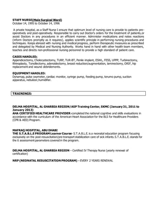STAFF NURSE(Male Surgical Ward)
October 14, 1995 to October 14, 1996
A private hospital, as a Staff Nurse I ensure that optimum level of nursing care is provide to patients pre-
operatively and post-operatively. Responsible to carry out Doctor’s orders for the treatment of patients,or
assist Doctors in any procedures in an efficient manner. Administer medications and notes reactions
(inform Doctors promptly as it requires), applies scientific principle in performing nursing procedures and
techniques. Keeps abreast with nursing and medical progress, perform therapeutic measures as prescribed
and delegated by Medical and Nursing Authority. Works hand in hand with other health team members,
teaches and directs non-professional nursing personnel to provide a high standard of patient care.
CASES HANDLED:
Appendicectomy, Cholecystectomy, TURP, TUR-BT, Penile implant, ESWL, FESS, UPPP, Turbinectomy,
Rhinoplasty, Tonsillectomy, adenoidectomy, breast reduction/augmentation, laminectomy, ORIF, hip
replacement and wound debridements.
EQUIPMENT HANDLED:
Dynamap, pulse oxymeter, cardiac monitor, syringe pump, feeding pump, terumo pump, suction
apparatus, nebulizer,humidifier.
TRAININGS:
DELMA HOSPITAL, AL GHARBIA REGION/ASP Training Center, SKMC (January 31, 2011 to
January 2013)
AHA CERTIFIED HEALTHCARE PROVIDER-completed the national cognitive and skills evaluations in
accordance with the curriculum of the American Heart Association for the BLS for Healthcare Providers
(CPR & AED) Program.
MAFRAQ HOSPITAL, ABU DHABI
THE S.T.A.B.L.E PROGRAM Learner Course- S.T.A.B.L.E. is a neonatal education program focusing
exclusively on the post-resuscitation/pre-transport stabilization care of sick infants.S.T.A.B.L.E. stands for
the 6 assessment parameters covered in the program.
DELMA HOSPITAL, AL GHARBIA REGION – Certified IV Therapy Nurse (yearly renewal of
certification)
NRP (NEONATAL RESUSCITATION PROGRAM) – EVERY 2 YEARS RENEWAL
 