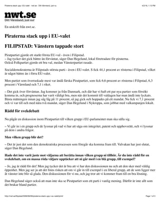 4/2/16, 1:13 PMPiraterna stack upp i EU-valet - nwt.se - Ditt Värmland, just nu
Page 1 of 3http://nwt.se/ﬁlipstad/2009/06/09/piraterna-stack-upp-i-eu-valet/print/
En utskrift från nwt.se.
Piraterna stack upp i EU-valet
FILIPSTAD: Vänstern tappade stort
Piratpartiet gjorde ett starkt första EU-val - även i Filipstad.
– Jag tycker det gick bättre än förväntat, säger Dan Hegelund, lokal företradare för piraterna.
Också Folkpartiet gjorde ett bra val, medan Vänsterpartiet rasade.
Socialdemokraterna är Filipstads största parti - även i EU-valet. S ﬁck 44,1 procent av rösterna i Filipstad, vilket
är något bättre än i förra EU-valet.
Men partiet som överraskade mest var ändå färska Piratpartiet, som ﬁck 6,6 procent av rösterna i Filipstad, 6,3
procent i Värmland och 7,1 i riket.
– Det gick över förväntan. Jag kommer ju från Danmark, och där har vi haft ett par nya partier som försökt
komma in, och prognoserna har varit väldigt bra, men när det kommit till valdagen har man ändå inte lyckats.
Bästa mätningen innan jag såg låg på 11 procent, så jag gick och hoppades på ett mandat. Nu ﬁck vi 7,1 procent
och vi var till och med nära två mandat, säger Dan Hegelund i Nykroppa, som jobbat med valkampanjen lokalt.
Rädd för svekdebatt
Nu pågår en diskussion inom Piratpartiet till vilken grupp i EU-parlamentet man ska sälla sig.
– Vi går in i en grupp och de lyssnar på vad vi har att säga om integritet, patent och upphovsrätt, och vi lyssnar
på dem i andra frågor.
Men vilken grupp blir det?
– Det är just det som den demokratiska processen som föregår ska komma fram till. Valvakan har just slutat,
säger Dan Hegelund.
Hade det inte varit juste mot väljarna att berätta innan vilken grupp ni tillhör. Är du inte rädd för en
svekdebatt, om en massa röda väljare upptäcker att ni går med i en blå grupp, till exempel?
– Jo, jag är rädd för det! Men jag tycker det är bra att vi har den diskussionen nu och att den sker med väldig
öppenhet. Men jag ser ju att det ﬁnns risken att om vi går in till exempel i en liberal grupp, att de som ligger mer
åt vänster inte blir så glada. Den diskussionen för vi nu, och jag tror att vi kommer fram till en bra lösning.
Dan Hegelund säger också att man inte ska se Piratpartiet som ett parti i vanlig mening. Därför är inte allt som
det brukar bland partier.
 