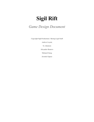 Sigil Rift 
Game Design Document 
 
Copyright Sigil Productions / Boring Legal Stuff 
Andrew Loyola 
Ty Adamson 
Alexander Romero 
Michael Cheng 
Jeramie Gipoor 
 
   
 