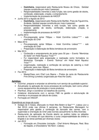 2
o Cozinheira, responsável pelo Restaurante Museu do Choco, Setúbal
(equipa constituída por mais 2 pessoas)
o Responsabilidades inerentes a esta função, tais como gestão de stocks,
confecção, elaboração, criação, e empratamento
o Implementação de processos de HACCP
• Junho 2013 a Agosto de 2013
o Cozinheira, responsável pelo Restaurante BarMar, Praia da Figueirinha,
Arrábida, Setúbal (equipa constituída por mais 4 pessoas)
o Responsabilidades inerentes a esta função, tais como gestão de
pessoal, gestão de stocks, confecção, elaboração, criação, e
empratamento
o Implementação de processos de HACCP
• Junho 2013
o Pre-preparação jantar 750pax – Hotel Corinthia Lisboa***** - sob
orientação do Chef
• Maio 2013
o Pre-preparação jantar 500pax – Hotel Corinthia Lisboa***** - sob
orientação do Chef
o Preparação e elaboração de Bolos temáticos de aniversário
• Mar 2013
o Confeccão e empratamento de jantar para 50 pax – Evento “Memórias
do Sado” em Hotel Áqualuz Troia****
o Fui responsável pela preparação e realização como formadora no
Workshop “Canapés – Evento “Solinca” em Hotel Hotel Áqualuz
Troia****
o (organização, realização e confecção de serviços de catering a nivél
particular, para max. 50pax)
o Preparação e elaboração de Bolos temáticos de aniversário
• Fev 2013
o MasterClass com Chef Luis Baena – Pratos da carta do Restaurante
Fine Dining (Londres) (organizado por Kiss the Cook);
Aptidões:
• Cozinhar, preparar e empratar os alimentos num serviço de qualidade superior;
• Actualizada na aplicação de novos processos de confecção, bem como utilizar
novos equipamentos de produção e novos produtos;
• Planificar, dirigir e coordenar os trabalhos de cozinha;
• Colaborar directamente com o serviço F&B na gestão e estruturação de
ementas e no processo de cálculo de custos.
• Formação em HACCP.
Experiência ao longo do curso:
• Estágio de 3 meses, efectuado no Hotel Altis Belém & Spa*****, Lisboa (Jun a
Set 2012) onde nas últimas 5 semanas, no Restaurante Mensagem fui
responsável pela gestão e confecção da bancada das carnes, com a
supervisão e orientação do Chef João Correia (actualmente no Altis Avenida)
• Restaurante de aplicação da Escola aberto ao publico todos os sábados
durante os 18 meses em que decorreu o curso (responsabilidade de chefiar a
brigada e as várias partidas por diversas vezes)
• Jan 2012
o Formação em Chocolate (iniciação - Chef Antonio Marques, Rest. Bica
do Sapato, e Chocolateria “De Nero”, Lisboa);
 