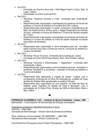3
• Fev 2012
o Formação em Cozinha Sous-vide ( Chef Miguel Castro e Silva, Rest. O
Largo, Lisboa);
o Participação no Estoril Cooking 2012;
• Mar 2012
o Workshop “Gelatinas Quentes e Frias”, ministrado pelo CookingLab,
Lisboa;
o Responsável pela organização e participação da presença da Escola de
Hotelaria e Turismo de Setúbal na Futurália 2012 (FIL Lisboa);
o Responsável pela organização e criação, confecção e empratamento de
Menu de Gastronomia e Vinhos, para a Adega Cooperativa de Palmela
(50 pax), realizado no Escola de Hotelaria e Turismo de Setúbal (brigada
de 17 pax)
o Responsável pela organização e participação da presença da Escola de
Hotelaria e Turismo de Setúbal na Feira da Saúde realizada na Escola
Secundária de Alcochete;
• Abr 2012
o Responsável pela organização e como formadora para dar formação
sobre Cozinha Sous-vide a turmas de nivél IV, na Escola de Hotelaria e
Turismo de Setúbal;
• Nov 2012
o Workshop “Novas Texturas”, ministrado pelo CookingLab, Lisboa;
o Formação em Sushi (Chef Paulo Morais, Rest. Umai Chiado, Lisboa);
• Dez 2012
o Workshop “Caviares e Esferificações – Vegetariano”, ministrado pelo
CookingLab, Lisboa;
o Responsável pela organização e como formadora para dar formação no
workshop "Rentabilize a sua Bimby", realizado na Escola de Hotelaria e
Turismo de Setúbal;
• Jan 2013
o Responsável pela elaboração e criação de receita original, com a
consequente confecção de um Bolo Rei Setubalense, a pedido da Casa
da Baia de Setúbal; Bolo apresentado ao publico(150 pax)
o Responsável pela organização de uma palestra, na Casa da Baia de
Setúbal, sobre "Desafios na Gestão de Food & Beverage”, com a
participação do Dr.Pedro Pinto, Director de F&B do Altis Belem Hotel e
Spa, Lisboa.
FORMAÇÃO ACADÉMICA: I.N.P. – Instituto de Novas Profissões - Lisboa, 1989
Bacharelato – Curso Superior de Secretariado de Direcção (incompleto)
Experiência profissional: Secretária Executiva (7 anos)
PHILIPS – 1986/1988
Secretária de Administração – Director Geral de Divisão de Software
Rima, Sistemas e Comunicações, SA (NIXDORF) – 1988/1989
Secretária de Administração – Director Comercial Sul
Ford Electrónica Portuguesa (actual Visteon Portuguesa) – 1989/1996.
 