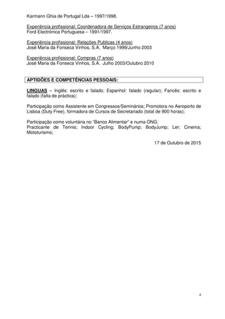 4
Karmann Ghia de Portugal Lda – 1997/1998.
Experiência profissional: Coordenadora de Serviços Estrangeiros (7 anos)
Ford Electrónica Portuguesa – 1991/1997.
Experiência profissional: Relações Publicas (4 anos)
José Maria da Fonseca Vinhos, S.A. Março 1999/Junho 2003
Experiência profissional: Compras (7 anos)
José Maria da Fonseca Vinhos, S.A. Julho 2003/Outubro 2010
APTIDÕES E COMPETÊNCIAS PESSOAIS:
LINGUAS – Inglês: escrito e falado; Espanhol: falado (regular); Fancês: escrito e
falado (falta de práctica);
Participação como Assistente em Congressos/Seminários; Promotora no Aeroporto de
Lisboa (Duty Free), formadora de Cursos de Secretariado (total de 900 horas);
Participação como voluntária no “Banco Alimentar” e numa ONG;
Practicante de Tennis; Indoor Cycling; BodyPump; BodyJump; Ler; Cinema;
Mototurismo;
17 de Outubro de 2015
 