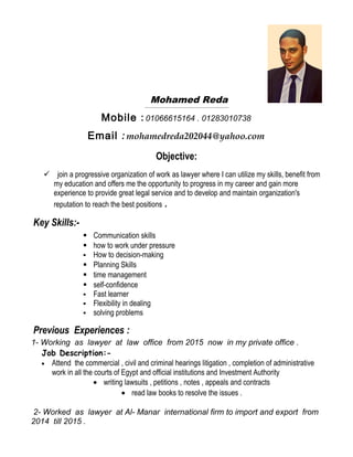 Mohamed Reda
Mobile : 01066615164 . 01283010738
Email : mohamedreda202044@yahoo.com
Objective:
 join a progressive organization of work as lawyer where I can utilize my skills, benefit from
my education and offers me the opportunity to progress in my career and gain more
experience to provide great legal service and to develop and maintain organization's
reputation to reach the best positions .
Key Skills:-
 Communication skills
 how to work under pressure
 How to decision-making
 Planning Skills
 time management
 self-confidence
 Fast learner
 Flexibility in dealing
 solving problems
Previous Experiences :
1- Working as lawyer at law office from 2015 now in my private office .
Job Description:-
• Attend the commercial , civil and criminal hearings litigation , completion of administrative
work in all the courts of Egypt and official institutions and Investment Authority
• writing lawsuits , petitions , notes , appeals and contracts
• read law books to resolve the issues .
2- Worked as lawyer at Al- Manar international firm to import and export from
2014 till 2015 .
 
