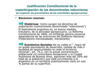 Justificación Constitucional de la
coparticipación de las denominadas retenciones
(en especial, las provenientes de las actividades agropecuarias)
 Reconoce razones:
Históricas: Como surgen los derechos de
exportación (comúnmente denominado “retenciones”)
El federalismo argentino es, en buena medida,
tributario, de la actividad agropecuaria. La Reforma
Constitucional de 1866, sin embargo genera excesiva
dependencia de las provincias del Gobierno Nacional.
(Federalismo menoscabado, mendicante)
Económico-Sociales:No es viable el “…logro de
un grado equivalente de desarrollo, calidad de vida e
igualdad de oportunidades en todo el territorio
nacional”, art. 75.2, con la actual concentración
poblacional (el conourbano bonaerense y la Ciudad
Autónoma de Buenos Aires, aglutinan más del 35% del
total de la población) que está convirtiendo a la
Argentina en un territorio prácticamente vacío en casi
¾ partes de su superficie.
 