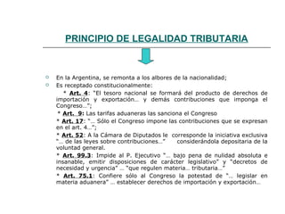 PRINCIPIO DE LEGALIDAD TRIBUTARIA
 En la Argentina, se remonta a los albores de la nacionalidad;
 Es receptado constitucionalmente:
* Art. 4: “El tesoro nacional se formará del producto de derechos de
importación y exportación… y demás contribuciones que imponga el
Congreso…”;
* Art. 9: Las tarifas aduaneras las sanciona el Congreso
* Art. 17: “… Sólo el Congreso impone las contribuciones que se expresan
en el art. 4…”;
* Art. 52: A la Cámara de Diputados le corresponde la iniciativa exclusiva
“… de las leyes sobre contribuciones…” considerándola depositaria de la
voluntad general.
* Art. 99.3: Impide al P. Ejecutivo “… bajo pena de nulidad absoluta e
insanable, emitir disposiciones de carácter legislativo” y “decretos de
necesidad y urgencia” … “que regulen materia… tributaria…”
* Art. 75.1: Confiere sólo al Congreso la potestad de “… legislar en
materia aduanera” … establecer derechos de importación y exportación…
 