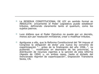  La RESERVA CONSTITUCIONAL DE LEY en sentido formal es
ABSOLUTA: únicamente el Poder Legislativo puede establecer
tributos, definiendo claramente tanto el quantum, como los
sujetos pasivos.
 Luce diáfano que el Poder Ejecutivo no puede por un decreto,
menos aún por resolución ministerial, crear o modificar tributos.
 Agréguese a ello, que la Reforma Constitucional del ’94 impuso al
Congreso la obligación de dictar una nueva ley convenio de
coparticipación “… antes de la finalización del año 1996…”, no
pudiendo “… modificarse en desmedro de las provincias, la
distribución de recursos vigentes a la sanción de esta reforma
(Agosto de 1994) y, en ambos casos, hasta el dictado del
mencionado régimen de coparticipación”, Disposición Transitoria
Sexta, CN.
 