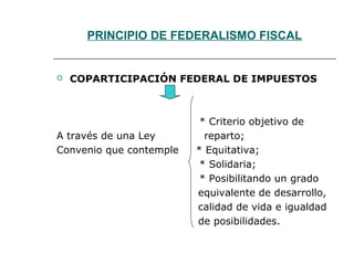 PRINCIPIO DE FEDERALISMO FISCAL
 COPARTICIPACIÓN FEDERAL DE IMPUESTOS
* Criterio objetivo de
A través de una Ley reparto;
Convenio que contemple * Equitativa;
* Solidaria;
* Posibilitando un grado
equivalente de desarrollo,
calidad de vida e igualdad
de posibilidades.
 