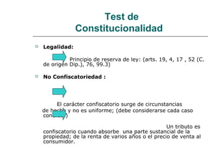 Test de
Constitucionalidad
 Legalidad:
Principio de reserva de ley: (arts. 19, 4, 17 , 52 (C.
de origen Dip.), 76, 99.3)
 No Confiscatoriedad :
El carácter confiscatorio surge de circunstancias
de hecho y no es uniforme; (debe considerarse cada caso
concreto)
Un tributo es
confiscatorio cuando absorbe una parte sustancial de la
propiedad; de la renta de varios años o el precio de venta al
consumidor.
 