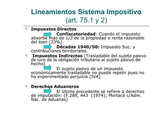 Lineamientos Sistema Impositivo
(art. 75.1 y 2)
 Impuestos Directos
Confiscatoriedad: Cuando el impuesto
absorbe más de 1/3 de la propiedad o renta razonable
del bien (33%)
Décadas 1940/50: Impuesto Suc. y
contribuciones territoriales.
 Impuestos Indirectos (Trasladable del sujeto pasivo
de iure de la obligación tributaria al sujeto pasivo de
hecho)
El sujeto pasivo de un impuesto
económicamente trasladable no puede repetir pues no
ha experimentado perjuicio (IVA)
 Derechos Aduaneros
El último precedente se refiere a derechos
de imputación: (F.289, 443 (1974); Mortacé c/Adm.
Nac. de Aduanas)
 