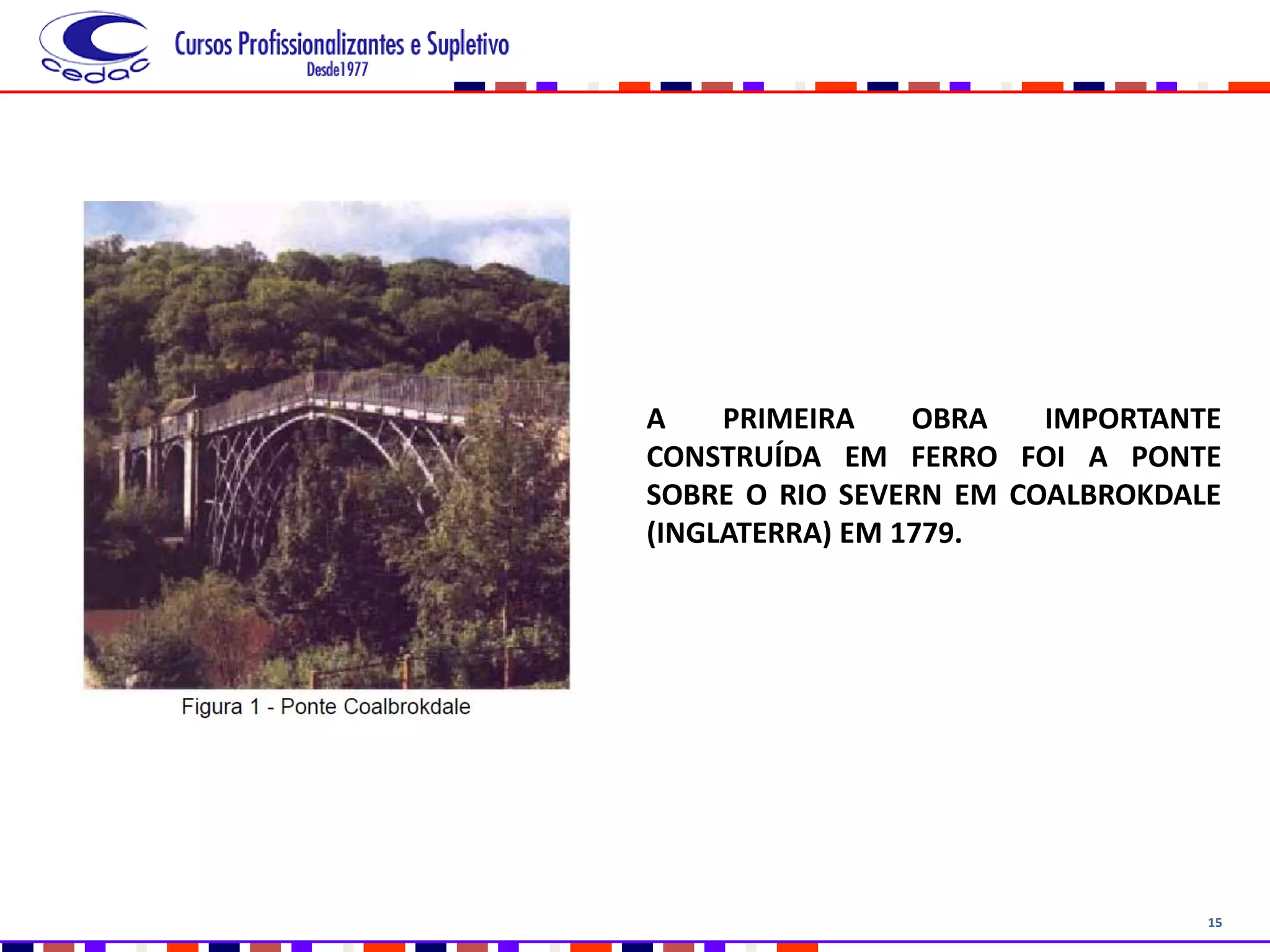 15
A PRIMEIRA OBRA IMPORTANTE
CONSTRUÍDA EM FERRO FOI A PONTE
SOBRE O RIO SEVERN EM COALBROKDALE
(INGLATERRA) EM 1779.
 