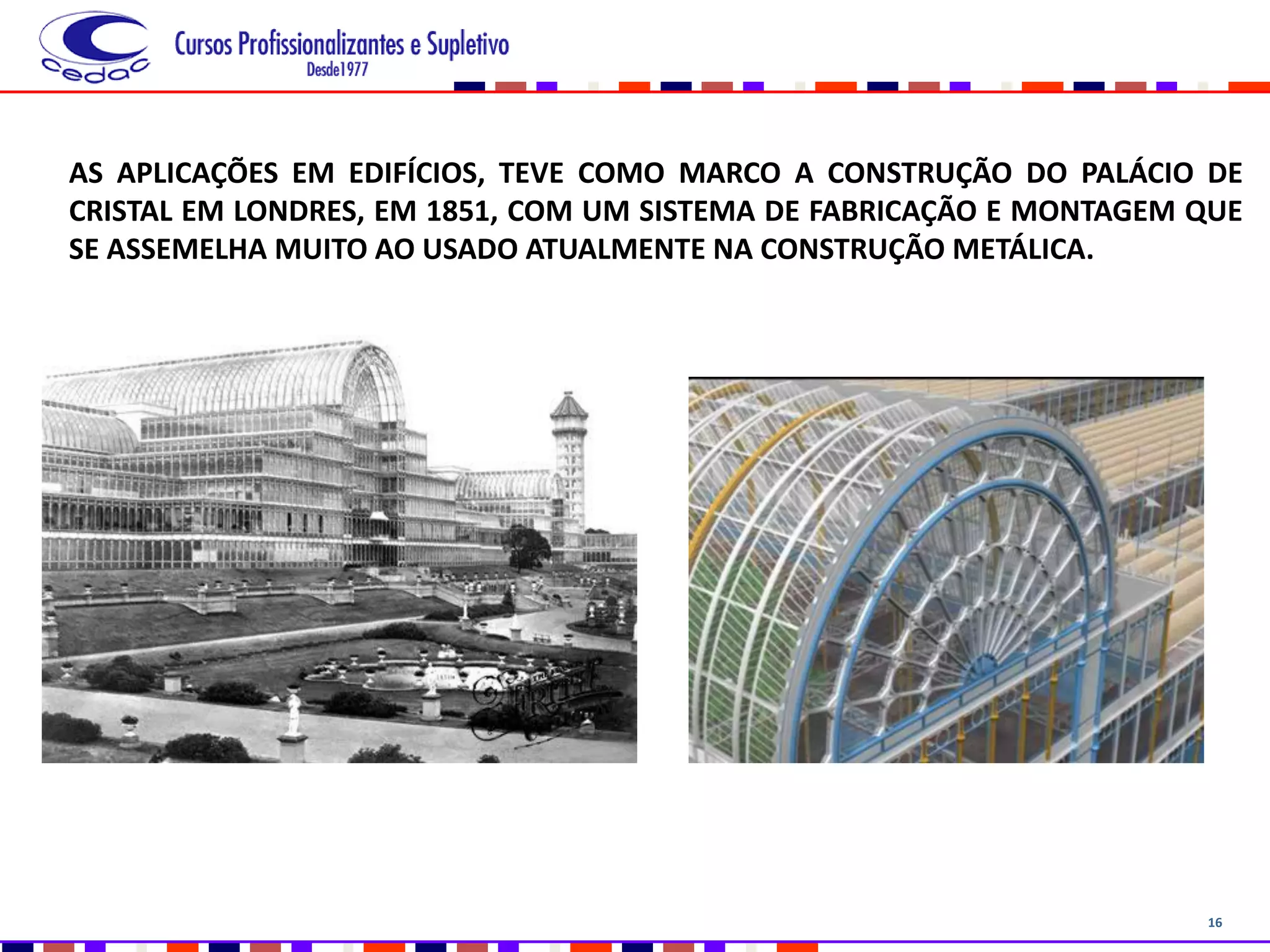 16
AS APLICAÇÕES EM EDIFÍCIOS, TEVE COMO MARCO A CONSTRUÇÃO DO PALÁCIO DE
CRISTAL EM LONDRES, EM 1851, COM UM SISTEMA DE FABRICAÇÃO E MONTAGEM QUE
SE ASSEMELHA MUITO AO USADO ATUALMENTE NA CONSTRUÇÃO METÁLICA.
 